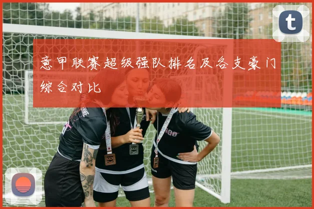 意甲联赛超级强队排名及各支豪门综合对比