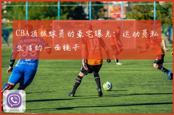 CBA顶级球员的豪宅曝光:运动员私生活的一面镜子