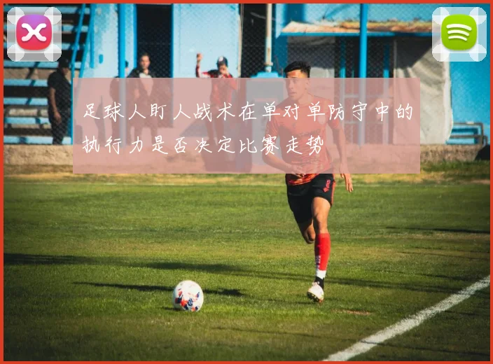 足球人盯人战术在单对单防守中的执行力是否决定比赛走势