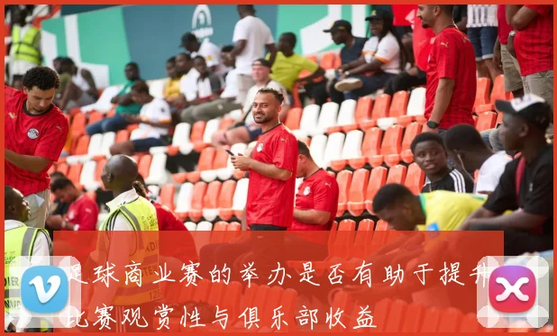 足球商业赛的举办是否有助于提升比赛观赏性与俱乐部收益